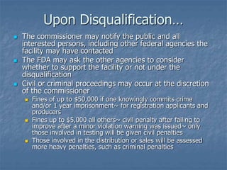 Upon Disqualification… 
 The commissioner may notify the public and all 
interested persons, including other federal agencies the 
facility may have contacted 
 The FDA may ask the other agencies to consider 
whether to support the facility or not under the 
disqualification 
 Civil or criminal proceedings may occur at the discretion 
of the commissioner 
 Fines of up to $50,000 if one knowingly commits crime 
and/or 1 year imprisonment~ for registration applicants and 
producers 
 Fines up to $5,000 all others~ civil penalty after failing to 
improve after a minor violation warning was issued~ only 
those involved in testing will be given civil penalties 
 Those involved in the distribution or sales will be assessed 
more heavy penalties, such as criminal penalties 
 