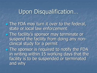 Upon Disqualification… 
 The FDA may turn it over to the federal, 
state or local law enforcement 
 The facility’s sponsor may terminate or 
suspend the facility from doing any non-clinical 
study for a permit 
 The sponsor is required to notify the FDA 
in writing within 15 working days that the 
facility is to be suspended or terminated 
and why 
 
