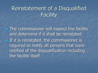 Reinstatement of a Disqualified 
Facility 
 The commissioner will inspect the facility 
and determine if it shall be reinstated 
 If it is reinstated, the commissioner is 
required to notify all persons that were 
notified of the disqualification including 
the facility itself 
 