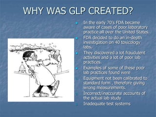 WHY WAS GLP CREATED? 
 In the early 70’s FDA became 
aware of cases of poor laboratory 
practice all over the United States. 
 FDA decided to do an in-depth 
investigation on 40 toxicology 
labs. 
 They discovered a lot fraudulent 
activities and a lot of poor lab 
practices. 
 Examples of some of these poor 
lab practices found were 
1. Equipment not been calibrated to 
standard form , therefore giving 
wrong measurements. 
2. Incorrect/inaccurate accounts of 
the actual lab study 
3. Inadequate test systems 
 