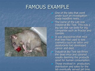 FAMOUS EXAMPLE 
 One of the labs that went 
under such an investigation 
made headline news. 
 The name of the Lab was 
Industrial Bio Test. This was a 
big lab that ran tests for big 
companies such as Procter and 
Gamble. 
 It was discovered that mice 
that they had used to test 
cosmetics such as lotion and 
deodorants had developed 
cancer and died. 
 Industrial Bio Test lab threw 
the dead mice and covered 
results deeming the products 
good for human consumption. 
 Those involved in production, 
distribution and sales for the 
lab eventually served jail time. 
 