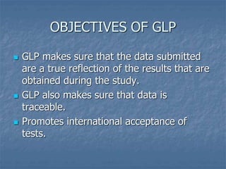 OBJECTIVES OF GLP 
 GLP makes sure that the data submitted 
are a true reflection of the results that are 
obtained during the study. 
 GLP also makes sure that data is 
traceable. 
 Promotes international acceptance of 
tests. 
 