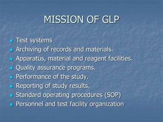 MISSION OF GLP 
 Test systems 
 Archiving of records and materials. 
 Apparatus, material and reagent facilities. 
 Quality assurance programs. 
 Performance of the study. 
 Reporting of study results. 
 Standard operating procedures (SOP) 
 Personnel and test facility organization 
 