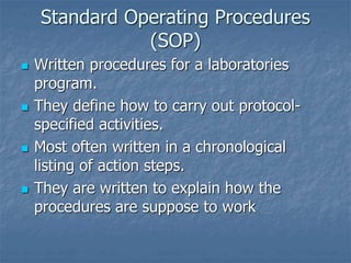 Standard Operating Procedures 
(SOP) 
 Written procedures for a laboratories 
program. 
 They define how to carry out protocol-specified 
activities. 
 Most often written in a chronological 
listing of action steps. 
 They are written to explain how the 
procedures are suppose to work 
 