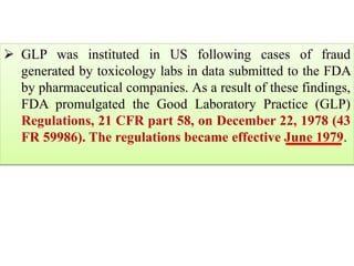  GLP was instituted in US following cases of fraud 
generated by toxicology labs in data submitted to the FDA 
by pharmaceutical companies. As a result of these findings, 
FDA promulgated the Good Laboratory Practice (GLP) 
Regulations, 21 CFR part 58, on December 22, 1978 (43 
FR 59986). The regulations became effective June 1979. 
 