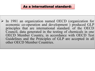 As a international standard: 
 In 1981 an organization named OECD (organization for 
economic co-operation and development ) produced GLP 
principles that are international standard. of the OECD 
Council, data generated in the testing of chemicals in one 
OECD Member Country, in accordance with OECD Test 
Guidelines and the Principles of GLP are accepted in all 
other OECD Member Countries. 
 