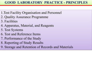 GOOD LABORATORY PRACTICE - PRINCIPLES 
1.Test Facility Organisation and Personnel 
2. Quality Assurance Programme 
3. Facilities 
4. Apparatus, Material, and Reagents 
5. Test Systems 
6. Test and Reference Items 
7. Performance of the Study 
8. Reporting of Study Results 
9. Storage and Retention of Records and Materials 
 
