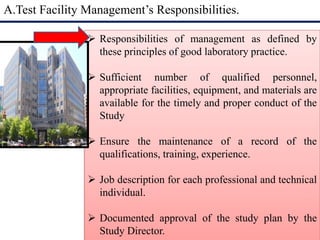 A.Test Facility Management’s Responsibilities. 
 Responsibilities of management as defined by 
these principles of good laboratory practice. 
 Sufficient number of qualified personnel, 
appropriate facilities, equipment, and materials are 
available for the timely and proper conduct of the 
Study 
 Ensure the maintenance of a record of the 
qualifications, training, experience. 
 Job description for each professional and technical 
individual. 
 Documented approval of the study plan by the 
Study Director. 
 