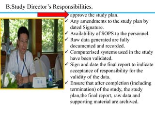 B.Study Director’s Responsibilities. 
 approve the study plan. 
 Any amendments to the study plan by 
dated Signature. 
 Availability of SOPS to the personnel. 
 Raw data generated are fully 
documented and recorded. 
 Computerised systems used in the study 
have been validated. 
 Sign and date the final report to indicate 
acceptance of responsibility for the 
validity of the data. 
 Ensure that after completion (including 
termination) of the study, the study 
plan,the final report, raw data and 
supporting material are archived. 
 