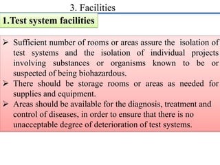 3. Facilities 
1.Test system facilities 
 Sufficient number of rooms or areas assure the isolation of 
test systems and the isolation of individual projects 
involving substances or organisms known to be or 
suspected of being biohazardous. 
 There should be storage rooms or areas as needed for 
supplies and equipment. 
 Areas should be available for the diagnosis, treatment and 
control of diseases, in order to ensure that there is no 
unacceptable degree of deterioration of test systems. 
 