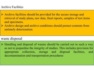 Archive Facilities 
 Archive facilities should be provided for the secure storage and 
retrieval of study plans, raw data, final reports, samples of test items 
and specimens. 
 Archive design and archive conditions should protect contents from 
untimely deterioration. 
waste disposal 
 Handling and disposal of wastes should be carried out in such a way 
as not to jeopardise the integrity of studies. This includes provision for 
appropriate collection, storage and disposal facilities, and 
decontamination and transportation procedures 
 