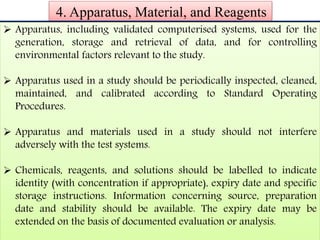 4. Apparatus, Material, and Reagents 
 Apparatus, including validated computerised systems, used for the 
generation, storage and retrieval of data, and for controlling 
environmental factors relevant to the study. 
 Apparatus used in a study should be periodically inspected, cleaned, 
maintained, and calibrated according to Standard Operating 
Procedures. 
 Apparatus and materials used in a study should not interfere 
adversely with the test systems. 
 Chemicals, reagents, and solutions should be labelled to indicate 
identity (with concentration if appropriate), expiry date and specific 
storage instructions. Information concerning source, preparation 
date and stability should be available. The expiry date may be 
extended on the basis of documented evaluation or analysis. 
 