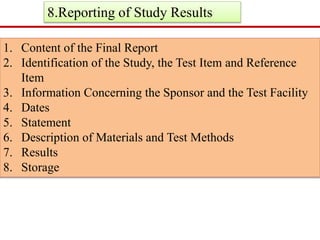 8.Reporting of Study Results 
1. Content of the Final Report 
2. Identification of the Study, the Test Item and Reference 
Item 
3. Information Concerning the Sponsor and the Test Facility 
4. Dates 
5. Statement 
6. Description of Materials and Test Methods 
7. Results 
8. Storage 
 