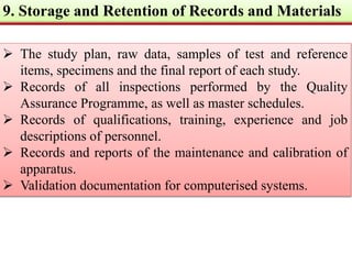 9. Storage and Retention of Records and Materials 
 The study plan, raw data, samples of test and reference 
items, specimens and the final report of each study. 
 Records of all inspections performed by the Quality 
Assurance Programme, as well as master schedules. 
 Records of qualifications, training, experience and job 
descriptions of personnel. 
 Records and reports of the maintenance and calibration of 
apparatus. 
 Validation documentation for computerised systems. 
 