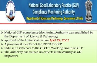  National GLP-compliance Monitoring Authority was established by 
the Department of Science & Technology 
 approval of the Union Cabinet on April 24, 2002 
 A provisional member of the OECD for GLP. 
 India is an Observer to the OECD’s Working Group on GLP 
 The Authority has trained 33 experts in the country as GLP 
inspectors. 
 