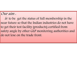 Our aim : 
is to be get the status of full membership in the 
near future so that the Indian industries do not have 
to get their test facility (products) certified from 
safety angle by other GLP monitoring authorities and 
do not lose on the trade front. 
 