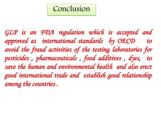 Conclusion 
GLP is an FDA regulation which is accepted and 
approved as international standards by OECD to 
avoid the fraud activities of the testing laboratories for 
pesticides , pharmaceuticals , food additives , dyes, to 
save the human and environmental health and also erect 
good international trade and establish good relationship 
among the countries . 
 