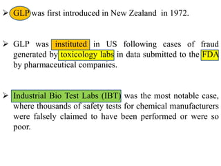  GLP was first introduced in New Zealand in 1972. 
 GLP was instituted in US following cases of fraud 
generated by toxicology labs in data submitted to the FDA 
by pharmaceutical companies. 
 Industrial Bio Test Labs (IBT) was the most notable case, 
where thousands of safety tests for chemical manufacturers 
were falsely claimed to have been performed or were so 
poor. 
 