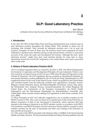 3
GLP: Good Laboratory Practice
Isin Akyar
Acibadem University Faculty of Medicine Department of Medical Microbiology
Turkey
1. Introduction
In the early 70’s FDA (United States Food and Drug administration) have realized cases of
poor laboratory practice throughout the United States. FDA decided to check over 40
toxicology labs in-depth. They revealed lot dishonest activities and a lot of poor lab
practices. Examples of some of these poor lab practices found were equipment not been
calibrated to standard form, therefore giving wrong measurements, incorrect or inaccurate
accounts of the actual lab study and incompetent test systems. Although the term “good
laboratory practice” might have been used informal already for some time in many
laboratories around the world GLP originated in the United States and it had a powerfull
effect world wide.
2. History of Good Laboratory Practice (GLP)
GLP is an official regulation that was created by the FDA in 1978. The OECD (Organisation
for Economic Co-operation and Development) Principles of Good Laboratory Practice were
first created by an Expert Group on GLP set up in 1978 under the Special Programme on the
Control of Chemicals. The GLP regulations that are accepted as international standards for
non-clinical laboratory studies published by the US Food and Drug Administration in 1976
supplied the basis for the work of the Expert Group, which was guided by the United States
and consisted experts from the following countries and organisations: Australia, Austria,
Belgium, Canada, Denmark, France, the Federal Republic of Germany, Greece, Italy, Japan,
the Netherlands, New Zealand, Norway, Sweden,Switzerland, the United Kingdom, the
United States, the Commission of the European Communities, the World Health
Organisation and the International Organisation for Standardisation. Eventually after
United States other countries started making GLP regulations in their home countries. (Lori
et al., 2009)
2.1 Those Principles of GLP were officially suggested for use in member countries by the
OECD Council in 1981. They were set about as an essential part of the Council Decision on
Mutual Acceptance of Data in the Assessment of Chemicals, which expresses that“data
denoted in the testing of chemicals in an OECD member country in accordance with OECD
Test Guidelines and OECD Principles of Good Laboratory Practice shall be accepted in other
member countries for the aims of assessment and other uses relating to the protection of
man and the environment”.
2.1.1 The work of the OECD associated with chemical safety is fulfilled in the Environmental
Health and Safety Division. The Environmental Health and Safety Division publishes free-off
www.intechopen.com
 