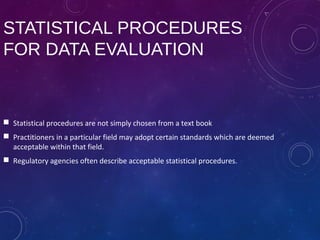 STATISTICAL PROCEDURES
FOR DATA EVALUATION
 Statistical procedures are not simply chosen from a text book
 Practitioners in a particular field may adopt certain standards which are deemed
acceptable within that field.
 Regulatory agencies often describe acceptable statistical procedures.
 