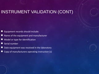 INSTRUMENT VALIDATION (CONT)
 Equipment records should include:
 Name of the equipment and manufacturer
 Model or type for identification
 Serial number
 Date equipment was received in the laboratory
 Copy of manufacturers operating instruction (s)
 