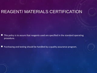 REAGENT/ MATERIALS CERTIFICATION
 This policy is to assure that reagents used are specified in the standard operating
procedure.
 Purchasing and testing should be handled by a quality assurance program.
 
