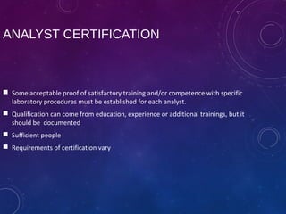 ANALYST CERTIFICATION
 Some acceptable proof of satisfactory training and/or competence with specific
laboratory procedures must be established for each analyst.
 Qualification can come from education, experience or additional trainings, but it
should be documented
 Sufficient people
 Requirements of certification vary
 