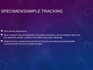 SPECIMEN/SAMPLE TRACKING
 Vary among laboratories
 Must maintain the unmistakable connection between a set of analytical data and
the specimen and/or samples from which they were obtained.
 Original source of specimen/sample (s) must be recorded and unmistakably
connected with the set of analytical data.
 