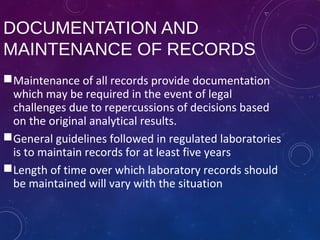 DOCUMENTATION AND
MAINTENANCE OF RECORDS
Maintenance of all records provide documentation
which may be required in the event of legal
challenges due to repercussions of decisions based
on the original analytical results.
General guidelines followed in regulated laboratories
is to maintain records for at least five years
Length of time over which laboratory records should
be maintained will vary with the situation
 