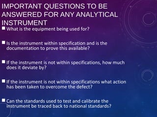IMPORTANT QUESTIONS TO BE
ANSWERED FOR ANY ANALYTICAL
INSTRUMENT
 What is the equipment being used for?
 Is the instrument within specification and is the
documentation to prove this available?
 If the instrument is not within specifications, how much
does it deviate by?
 If the instrument is not within specifications what action
has been taken to overcome the defect?
 Can the standards used to test and calibrate the
instrument be traced back to national standards?
 