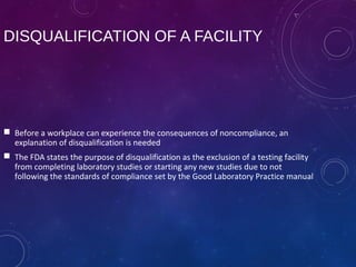 DISQUALIFICATION OF A FACILITY
 Before a workplace can experience the consequences of noncompliance, an
explanation of disqualification is needed
 The FDA states the purpose of disqualification as the exclusion of a testing facility
from completing laboratory studies or starting any new studies due to not
following the standards of compliance set by the Good Laboratory Practice manual
 