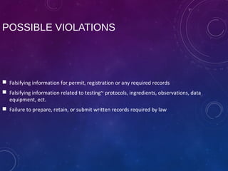 POSSIBLE VIOLATIONS
 Falsifying information for permit, registration or any required records
 Falsifying information related to testing~ protocols, ingredients, observations, data
equipment, ect.
 Failure to prepare, retain, or submit written records required by law
 