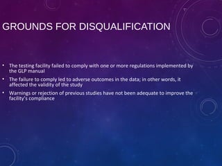 GROUNDS FOR DISQUALIFICATION
• The testing facility failed to comply with one or more regulations implemented by
the GLP manual
• The failure to comply led to adverse outcomes in the data; in other words, it
affected the validity of the study
• Warnings or rejection of previous studies have not been adequate to improve the
facility’s compliance
 
