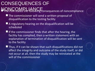 CONSEQUENCES OF
NONCOMPLIANCE The FDA states the following consequences of noncompliance:
 The commissioner will send a written proposal of
disqualification to the testing facility
 A regulatory hearing on the disqualification will be
scheduled
 If the commissioner finds that after the hearing, the
facility has complied, then a written statement with an
explanation of termination of disqualification will be sent
to the facility
 Thus, if it can be shown that such disqualifications did not
affect the integrity and outcome of the study itself, or did
not occur at all, then the study may be reinstated at the
will of the commissioner
 