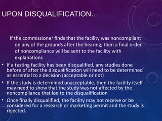 UPON DISQUALIFICATION…
If the commissioner finds that the facility was noncompliant
on any of the grounds after the hearing, then a final order
of noncompliance will be sent to the facility with
explanations
• If a testing facility has been disqualified, any studies done
before of after the disqualification will need to be determined
as essential to a decision (acceptable or not)
• If the study is determined unacceptable, then the facility itself
may need to show that the study was not affected by the
noncompliance that led to the disqualification
• Once finally disqualified, the facility may not receive or be
considered for a research or marketing permit and the study is
rejected.
 