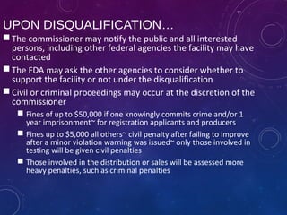 UPON DISQUALIFICATION…
 The commissioner may notify the public and all interested
persons, including other federal agencies the facility may have
contacted
 The FDA may ask the other agencies to consider whether to
support the facility or not under the disqualification
 Civil or criminal proceedings may occur at the discretion of the
commissioner
 Fines of up to $50,000 if one knowingly commits crime and/or 1
year imprisonment~ for registration applicants and producers
 Fines up to $5,000 all others~ civil penalty after failing to improve
after a minor violation warning was issued~ only those involved in
testing will be given civil penalties
 Those involved in the distribution or sales will be assessed more
heavy penalties, such as criminal penalties
 