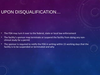 UPON DISQUALIFICATION…
• The FDA may turn it over to the federal, state or local law enforcement
• The facility’s sponsor may terminate or suspend the facility from doing any non-
clinical study for a permit
• The sponsor is required to notify the FDA in writing within 15 working days that the
facility is to be suspended or terminated and why
 