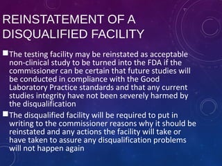 REINSTATEMENT OF A
DISQUALIFIED FACILITY
The testing facility may be reinstated as acceptable
non-clinical study to be turned into the FDA if the
commissioner can be certain that future studies will
be conducted in compliance with the Good
Laboratory Practice standards and that any current
studies integrity have not been severely harmed by
the disqualification
The disqualified facility will be required to put in
writing to the commissioner reasons why it should be
reinstated and any actions the facility will take or
have taken to assure any disqualification problems
will not happen again
 