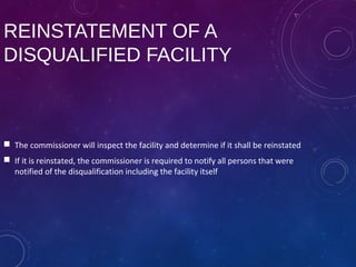 REINSTATEMENT OF A
DISQUALIFIED FACILITY
 The commissioner will inspect the facility and determine if it shall be reinstated
 If it is reinstated, the commissioner is required to notify all persons that were
notified of the disqualification including the facility itself
 