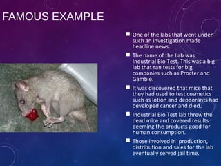 FAMOUS EXAMPLE
 One of the labs that went under
such an investigation made
headline news.
 The name of the Lab was
Industrial Bio Test. This was a big
lab that ran tests for big
companies such as Procter and
Gamble.
 It was discovered that mice that
they had used to test cosmetics
such as lotion and deodorants had
developed cancer and died.
 Industrial Bio Test lab threw the
dead mice and covered results
deeming the products good for
human consumption.
 Those involved in production,
distribution and sales for the lab
eventually served jail time.
 