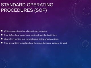 STANDARD OPERATING
PROCEDURES (SOP)
 Written procedures for a laboratories program.
 They define how to carry out protocol-specified activities.
 Most often written in a chronological listing of action steps.
 They are written to explain how the procedures are suppose to work
 