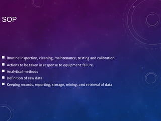 SOP
 Routine inspection, cleaning, maintenance, testing and calibration.
 Actions to be taken in response to equipment failure.
 Analytical methods
 Definition of raw data
 Keeping records, reporting, storage, mixing, and retrieval of data
 
