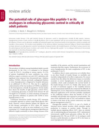 review article
                                                                                                                              Diabetes, Obesity and Metabolism 13: 118–129, 2011.
                                                                                                                                                  © 2010 Blackwell Publishing Ltd
article
review




          The potential role of glucagon-like peptide-1 or its
          analogues in enhancing glycaemic control in critically ill
          adult patients
          J. Combes, S. Borot, F. Mougel & A. Penfornis
                                                                                                                            ´
          Department of Endocrinology-Metabolism and Diabetology-Nutrition, Jean Minjoz Hospital, University of Franche-Comte, Boulevard Fleming, Besancon, France
                                                                                                                                                       ¸



          Intravenous insulin therapy is the gold standard therapy for glycaemic control in hyperglycaemic critically ill adult patients. However,
          hypoglycaemia remains a major concern in critically ill patients, even in some populations who are not receiving infused insulin. Furthermore,
          the inﬂuence of factors such as glycaemic variability and nutritional support may conceal any beneﬁt of strict glycaemic control on morbidity and
          mortality in these patients. The recently revised guidelines of the American Diabetic Association/American College of Clinical Endocrinologists
          no longer advocate very tight glycaemic control or normalization of glucose levels in all critically ill patients. In the light of various concerns over
          the optimal glucose level and means to achieve such control, the use of glucagon-like peptide-1 or its analogues administered intravenously
          may represent an interesting therapeutic option.
          Keywords: acute hyperglycaemia, exenatide, GLP-1 analogues, glycaemic control, insulin intensive management, intravenous insulin therapy,
          type 2 diabetes mellitus

          Date submitted 3 January 2010; date of ﬁrst decision 9 February 2010; date of ﬁnal acceptance 26 September 2010




          Introduction                                                                          instability of the patients, and the myriad examinations and
                                                                                                treatments that they require. Furthermore, the occurrence of
          The prevalence of diabetes among hospitalized adults is poorly
                                                                                                severe hypoglycaemia, the main complication of IIT, is also
          documented. In the USA, it is estimated to be between
                                                                                                problematic [7,16,17].
          5 and 30–35% [1]. According to various reports, 19–27%
                                                                                                   In addition, there is some controversy as to whether there
          of patients hospitalized for acute conditions [e.g. severe
                                                                                                is any direct beneﬁt of insulin therapy on morbidity and
          infection, surgery or intensive care unit (ICU) admission with
                                                                                                mortality, independently of its effect on glycaemia. We cannot
          signiﬁcant stress response] have documented type 2 diabetes
                                                                                                exclude from this debate the deleterious impact on mortality
          mellitus (T2DM), whereas previously undiagnosed diabetes
                                                                                                secondary to severe hypoglycaemia or excessive glycaemic
          or stress hyperglycaemia is diagnosed at hospital admission
                                                                                                variability, which could overshadow the survival beneﬁt of
          in an additional 12–18% [2–4]. This may be a signiﬁcant
                                                                                                the insulin therapy [5,13,18–21]. Finally, other factors, such
          underestimation of the true incidence of T2DM or prediabetes
                                                                                                as mode of nutritional support or the variability between
          in the heterogeneous critically ill population. Several studies
                                                                                                glucose measurement methods also compound the difﬁculty of
          have shown the beneﬁts of tight glycaemic control (TGC),
                                                                                                obtaining TGC [22,23]. These factors constitute obstacles to the
          i.e. maintaining glycaemia at normal levels between 80 and
                                                                                                efﬁcacious application of IIT and have probably contributed
          110 mg/dl (4.4–6 mmol/l), in certain situations of temporary
                                                                                                to the conﬂicting evidence about the beneﬁts of TGC on
          acute glycaemic imbalance in patients with T2DM or stress
                                                                                                morbidity and mortality rates reported in several studies. The
          hyperglycaemia [5–14].
                                                                                                issue of the risk/beneﬁt ratio of TGC and methods to obtain
              Continuous intravenous insulin therapy (IIT) represents
                                                                                                it remain at the heart of the current controversy over ideal
          a reasonable approach to achieve target blood glucose (BG)
                                                                                                glucose management in the ICU.
          levels. However, several obstacles hamper the effective use
                                                                                                   Glucagon-like peptide-1 (GLP-1) is one of a family of
          of this therapy, particularly in ICUs, where IIT imposes
                                                                                                intestinal factors named incretins, which stimulate insulin
          many constraints, as well as an extra workload, as it is time
                                                                                                production in response to nutrient intake. Through its
          consuming [15]. Complex glucose management algorithms are
                                                                                                multiple glucose-regulating effects, GLP-1 plays an essential
          difﬁcult to apply consistently in these settings, because of the
                                                                                                role in maintaining glucose homeostasis. GLP-1 administered
                                                                                                intravenously rapidly lowers glycaemia without the risk of
          Correspondence to: Alfred Penfornis, Department of Endocrinology-Metabolism and       hypoglycaemia [24]. The use of GLP-1 or its analogues could
                                                                                          ´
          Diabetology-Nutrition, Jean Minjoz Hospital, EA 3920, University of Franche-Comte,
          Boulevard Fleming, Besancon 25000, France.
                                    ¸                                                           become a useful alternative or adjunct to IIT in the future in
          E-mail: alfred.penfornis@univ-fcomte.fr                                               acute hyperglycaemic ICU patients.
 