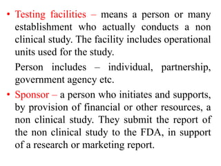 • Testing facilities – means a person or many
establishment who actually conducts a non
clinical study. The facility includes operational
units used for the study.
Person includes – individual, partnership,
government agency etc.
• Sponsor – a person who initiates and supports,
by provision of financial or other resources, a
non clinical study. They submit the report of
the non clinical study to the FDA, in support
of a research or marketing report.
 