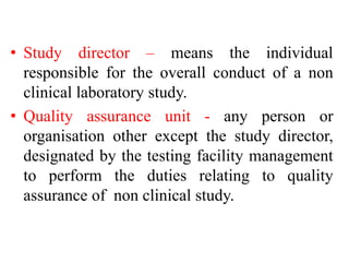 • Study director – means the individual
responsible for the overall conduct of a non
clinical laboratory study.
• Quality assurance unit - any person or
organisation other except the study director,
designated by the testing facility management
to perform the duties relating to quality
assurance of non clinical study.
 