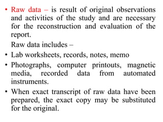 • Raw data – is result of original observations
and activities of the study and are necessary
for the reconstruction and evaluation of the
report.
Raw data includes –
• Lab worksheets, records, notes, memo
• Photographs, computer printouts, magnetic
media, recorded data from automated
instruments.
• When exact transcript of raw data have been
prepared, the exact copy may be substituted
for the original.
 