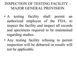 INSPECTION OF TESTING FACILITY –
MAJOR GENERAL PROVISION
• A testing facility shall permit an
authorized employee of the FDA, to
inspect the facility and inspect all records
and specimens required to be maintained
regarding studies.
• Any testing facility refusing to permit
inspection will be debarred or results will
not be applicable.
 