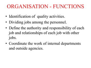 ORGANISATION - FUNCTIONS
• Identification of quality activities.
• Dividing jobs among the personnel.
• Define the authority and responsibility of each
job and relationships of each job with other
jobs.
• Coordinate the work of internal departments
and outside agencies.
 