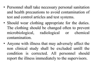 • Personnel shall take necessary personal sanitation
and health precautions to avoid contamination of
test and control articles and test systems.
• Should wear clothing appropriate for the duties.
The clothing should be changed often to prevent
microbiological, radiological or chemical
contamination.
• Anyone with illness that may adversely affect the
non clinical study shall be excluded untill the
condition is corrected. All personnel should
report the illness immediately to the supervisors.
 