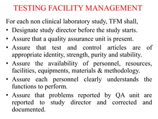 TESTING FACILITY MANAGEMENT
For each non clinical laboratory study, TFM shall,
• Designate study director before the study starts.
• Assure that a quality assurance unit is present.
• Assure that test and control articles are of
appropriate identity, strength, purity and stability.
• Assure the availability of personnel, resources,
facilities, equipments, materials & methodology.
• Assure each personnel clearly understands the
functions to perform.
• Assure that problems reported by QA unit are
reported to study director and corrected and
documented.
 
